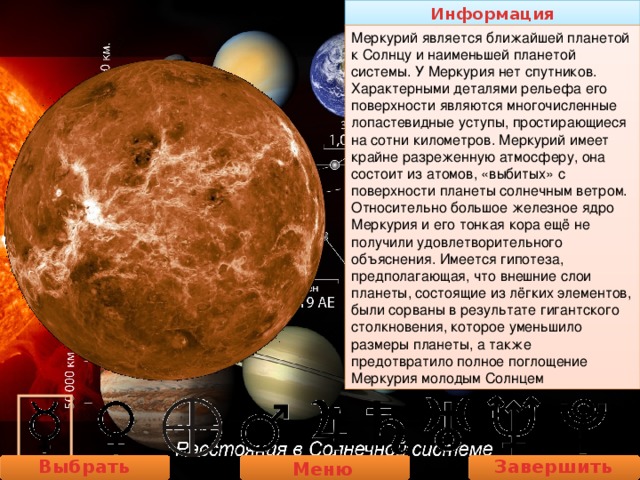 Информация Меркурий является ближайшей планетой к Солнцу и наименьшей планетой системы. У Меркурия нет спутников. Характерными деталями рельефа его поверхности являются многочисленные лопастевидные уступы, простирающиеся на сотни километров. Меркурий имеет крайне разреженную атмосферу, она состоит из атомов, «выбитых» с поверхности планеты солнечным ветром. Относительно большое железное ядро Меркурия и его тонкая кора ещё не получили удовлетворительного объяснения. Имеется гипотеза, предполагающая, что внешние слои планеты, состоящие из лёгких элементов, были сорваны в результате гигантского столкновения, которое уменьшило размеры планеты, а также предотвратило полное поглощение Меркурия молодым Солнцем Выбрать планету Завершить работу Меню 