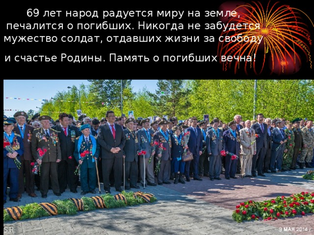 69 лет народ радуется миру на земле, печалится о погибших. Никогда не забудется мужество солдат, отдавших жизни за свободу и счастье Родины. Память о погибших вечна!  