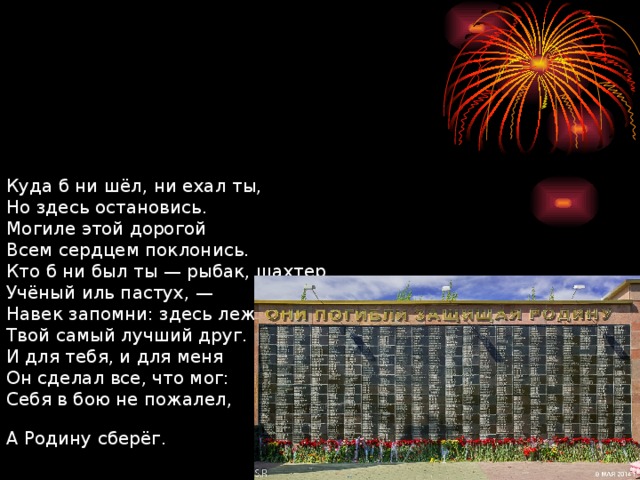        Куда б ни шёл, ни ехал ты,  Но здесь остановись.  Могиле этой дорогой  Всем сердцем поклонись.  Кто б ни был ты — рыбак, шахтер,  Учёный иль пастух, —  Навек запомни: здесь лежит  Твой самый лучший друг.  И для тебя, и для меня  Он сделал все, что мог:  Себя в бою не пожалел,  А Родину сберёг.  