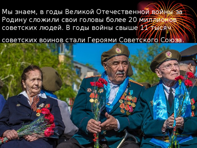 Мы знаем, в годы Великой Отечественной войны за Родину сложили свои головы более 20 миллионов советских людей. В годы войны свыше 11 тысяч советских воинов стали Героями Советского Союза.  