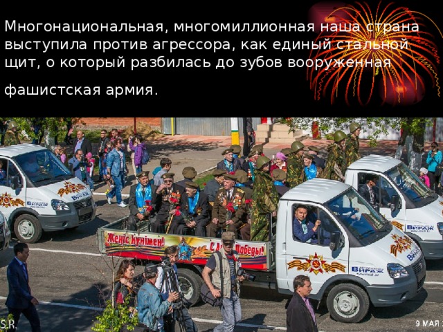 Многонациональная, многомиллионная наша страна выступила против агрессора, как единый стальной щит, о который разбилась до зубов вооруженная фашистская армия.  
