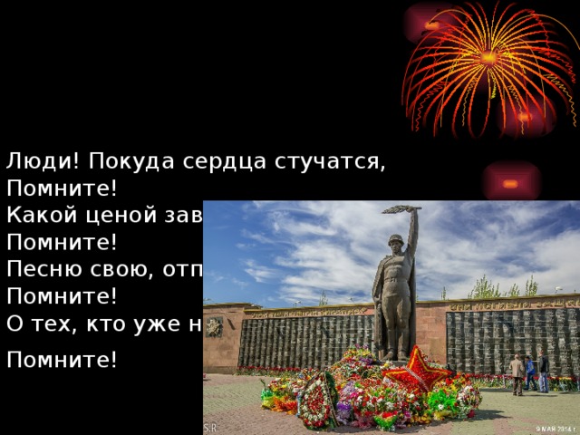     Люди! Покуда сердца стучатся,  Помните!  Какой ценой завоевано счастье,  Помните!  Песню свою, отправляя в полёт,  Помните!  О тех, кто уже никогда не споёт,  Помните!  