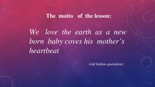 The motto of the lesson:  We love the earth as a new born baby coves his mother’s heartbeat    (old Indian quotation) 