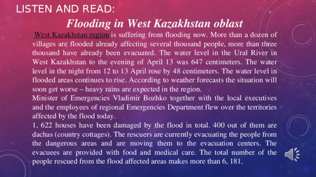 LISTEN AND READ: Flooding in West Kazakhstan oblast   West Kazakhstan region  is suffering from flooding now. More than a dozen of villages are flooded already affecting several thousand people, more than three thousand have already been evacuated. The water level in the Ural River in West Kazakhstan to the evening of April 13 was 647 centimeters. The water level in the night from 12 to 13 April rose by 48 centimeters. The water level in flooded areas continues to rise. According to weather forecasts the situation will soon get worse – heavy rains are expected in the region. Minister of Emergencies Vladimir Bozhko together with the local executives and the employees of regional Emergencies Department flew over the territories affected by the flood today. 1, 622 houses have been damaged by the flood in total. 400 out of them are dachas (country cottages). The rescuers are currently evacuating the people from the dangerous areas and are moving them to the evacuation centers. The evacuees are provided with food and medical care. The total number of the people rescued from the flood affected areas makes more than 6, 181. 