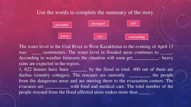 Use the words to complete the summary of the story. damaged 647 provided worse rise  evacuating The water level in the Ural River in West Kazakhstan to the evening of April 13 was ____ centimeters. The water level in flooded areas continues to _____. According to weather forecasts the situation will soon get___________- heavy rains are expected in the region. 1, 622 houses have been _______ by the flood in total. 400 out of them are dachas (country cottages). The rescuers are currently _________ the people from the dangerous areas and are moving them to the evacuation centers. The evacuees are __________ with food and medical care. The total number of the people rescued from the flood affected areas makes more than _____ . 