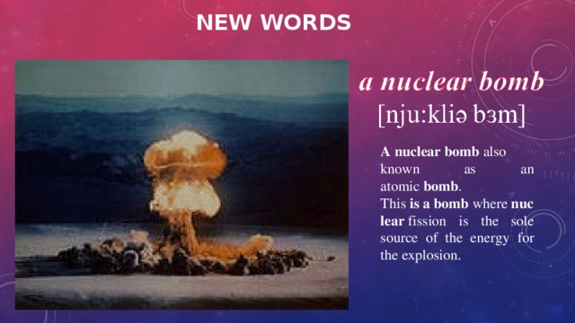 NEW WORDS A   nuclear   bomb  also known as an atomic  bomb . This  is   a   bomb  where  nuclear  fission is the sole source of the energy for the explosion. 