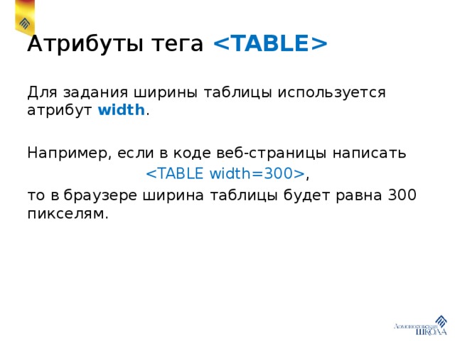 Атрибуты тега  Для задания ширины таблицы используется атрибут width . Например, если в коде веб-страницы написать  , то в браузере ширина таблицы будет равна 300 пикселям. 