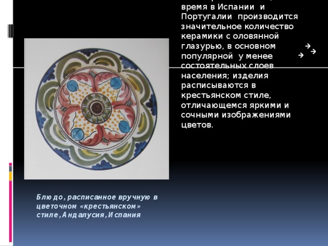 К XVII веку центром производства керамики стал город Талавера- де-ла-Рейна; в декоре изделий преобладал синий цвет. Отсюда керамика вывозилась в испанские колонии Нового Света, где она имитировалась и имела настолько сильное влияние, что даже сегодня керамические изделия Гуанахуато ( Мексика) делаются в стиле талавера. В настоящее время в Испании и Португалии производится значительное количество керамики с оловянной глазурью, в основном популярной у менее состоятельных слоев населения; изделия расписываются в крестьянском стиле, отличающемся яркими и сочными изображениями цветов. Блюдо, расписанное вручную в цветочном «крестьянском» стиле, Андалусия, Испания 