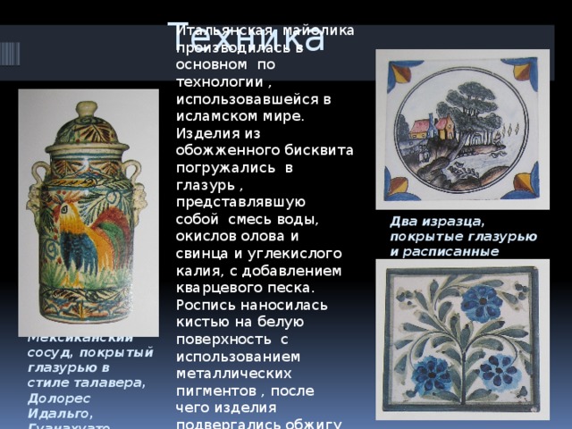 Техника Итальянская майолика производилась в основном по технологии , использовавшейся в исламском мире. Изделия из обожженного бисквита погружались в глазурь , представлявшую собой смесь воды, окислов олова и свинца и углекислого калия, с добавлением кварцевого песка. Роспись наносилась кистью на белую поверхность с использованием металлических пигментов , после чего изделия подвергались обжигу в печи при температуре до 1000°С. Два изразца, покрытые глазурью и расписанные вручную, Португалия Мексиканский сосуд, покрытый глазурью в стиле талавера, Долорес Идальго, Гуанахуато 
