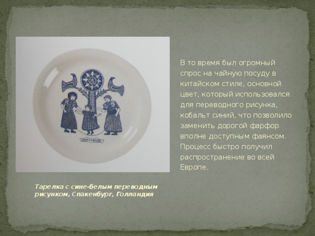 В то время был огромный спрос на чайную посуду в китайском стиле, основной цвет, который использовался для переводного рисунка, кобальт синий, что позволило заменить дорогой фарфор вполне доступным фаянсом. Процесс быстро получил распространение во всей Европе. Тарелка с сине-белым переводным рисунком, Спакенбург, Голландия 