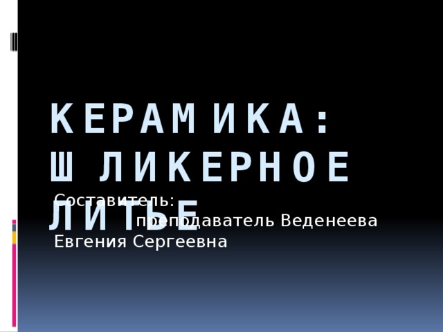 Керамика: Шликерное литье Составитель: преподаватель Веденеева Евгения Сергеевна 