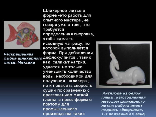 Шликерное литье в форме –это работа для опытного мастера ,не говоря уже о том , что требуется определенная сноровка, чтобы сделать исходную матрицу, по которой выполняется форма. При добавлении дефлокулянтов , таких как силикат натрия, удается не только уменьшить количество воды, необходимой для получения шликера , но и повысить скорость сушки по сравнению с прессованием мягкой глины в пресс-формах; поэтому для промышленного производства таких полых изделий, как чайники, теперь используется технология шликерного литья. Раскрашенная рыбка шликерного литья, Мексика  Антилопа из белой глины, изготовленная методом шликерного литья; работа имеет подпись «Эвершед», 1-я половина XX века, Англия 