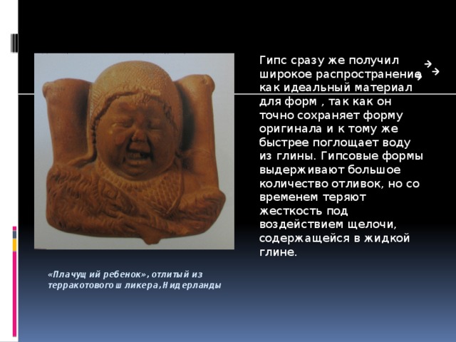 Гипс сразу же получил широкое распространение как идеальный материал для форм , так как он точно сохраняет форму оригинала и к тому же быстрее поглощает воду из глины. Гипсовые формы выдерживают большое количество отливок, но со временем теряют жесткость под воздействием щелочи, содержащейся в жидкой глине. «Плачущий ребенок», отлитый из терракотового шликера, Нидерланды 