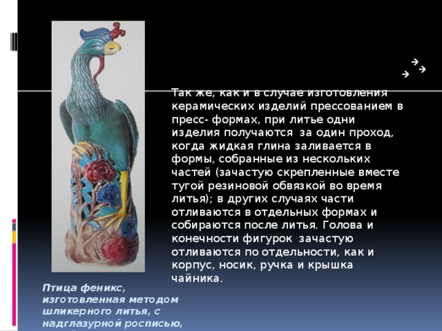 Так же, как и в случае изготовления керамических изделий прессованием в пресс- формах, при литье одни изделия получаются за один проход, когда жидкая глина заливается в формы, собранные из нескольких частей (зачастую скрепленные вместе тугой резиновой обвязкой во время литья); в других случаях части отливаются в отдельных формах и собираются после литья. Голова и конечности фигурок зачастую отливаются по отдельности, как и корпус, носик, ручка и крышка чайника. Птица феникс, изготовленная методом шликерного литья, с надглазурной росписью, Китай 