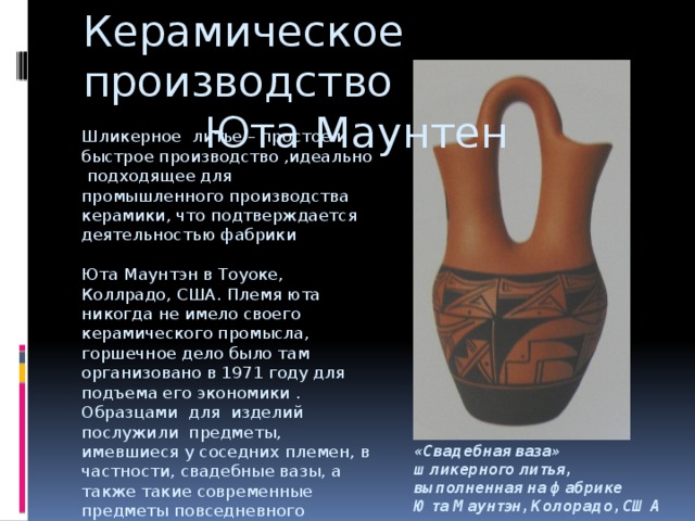 Керамическое производство Юта Маунтен Шликерное литье – простое и быстрое производство ,идеально подходящее для промышленного производства керамики, что подтверждается деятельностью фабрики Юта Маунтэн в Тоуоке, Коллрадо, США. Племя юта никогда не имело своего керамического промысла, горшечное дело было там организовано в 1971 году для подъема его экономики . Образцами для изделий послужили предметы, имевшиеся у соседних племен, в частности, свадебные вазы, а также такие современные предметы повседневного обихода, как кофейные кружки. «Свадебная ваза» шликерного литья, выполненная на фабрике Юта Маунтэн, Колорадо, США 