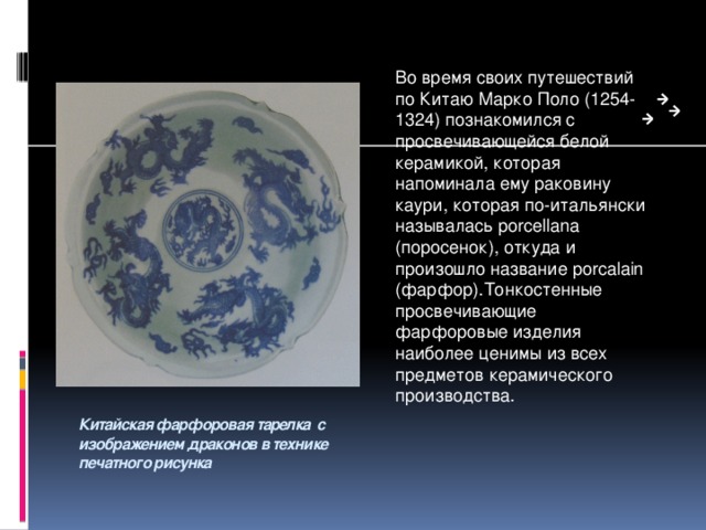 Во время своих путешествий по Китаю Марко Поло (1254-1324) познакомился с просвечивающейся белой керамикой, которая напоминала ему раковину каури, которая по-итальянски называлась porcellana (поросенок), откуда и произошло название porcalain (фарфор).Тонкостенные просвечивающие фарфоровые изделия наиболее ценимы из всех предметов керамического производства. Китайская фарфоровая тарелка с изображением драконов в технике печатного рисунка 