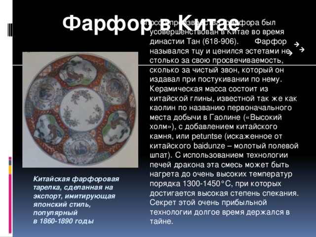 Фарфор в Китае Способ производства фарфора был усовершенствован в Китае во время династии Тан (618-906). Фарфор назывался тцу и ценился эстетами не столько за свою просвечиваемость, сколько за чистый звон, который он издавал при постукивании по нему. Керамическая масса состоит из китайской глины, известной так же как каолин по названию первоначального места добычи в Гаолине («Высокий холм»), с добавлением китайского камня, или petuntse (искаженное от китайского baidunze – молотый полевой шпат). С использованием технологии печей дракона эта смесь может быть нагрета до очень высоких температур порядка 1300-1450°С, при которых достигается высокая степень спекания. Секрет этой очень прибыльной технологии долгое время держался в тайне. Китайская фарфоровая тарелка, сделанная на экспорт, имитирующая японский стиль, популярный в 1860-1890 годы  