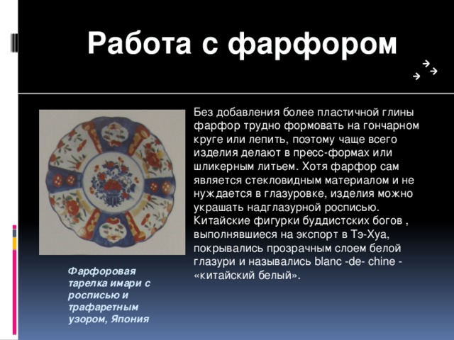 Работа с фарфором Без добавления более пластичной глины фарфор трудно формовать на гончарном круге или лепить, поэтому чаще всего изделия делают в пресс-формах или шликерным литьем. Хотя фарфор сам является стекловидным материалом и не нуждается в глазуровке, изделия можно украшать надглазурной росписью. Китайские фигурки буддистских богов , выполнявшиеся на экспорт в Тэ-Хуа, покрывались прозрачным слоем белой глазури и назывались blanc -de- chine - «китайский белый». Фарфоровая тарелка имари с росписью и трафаретным узором, Япония 