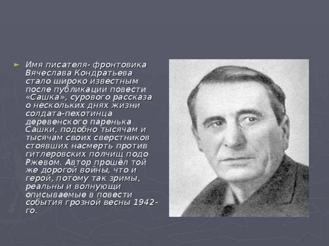 Имя писателя- фронтовика Вячеслава Кондратьева стало широко известным после публикации повести «Сашка», сурового рассказа о нескольких днях жизни солдата-пехотинца деревенского паренька Сашки, подобно тысячам и тысячам своих сверстников стоявших насмерть против гитлеровских полчищ подо Ржевом. Автор прошёл той же дорогой войны, что и герой, потому так зримы, реальны и волнующи описываемые в повести события грозной весны 1942-го.  