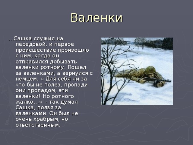 … Сашка служил на передовой, и первое происшествие произошло с ним, когда он отправился добывать валенки ротному. Пошел за валенками, а вернулся с немцем. « Для себя ни за что бы не полез, пропади они пропадом, эти валенки! Но ротного жалко…» - так думал Сашка, ползя за валенками. Он был не очень храбрым, но ответственным. 