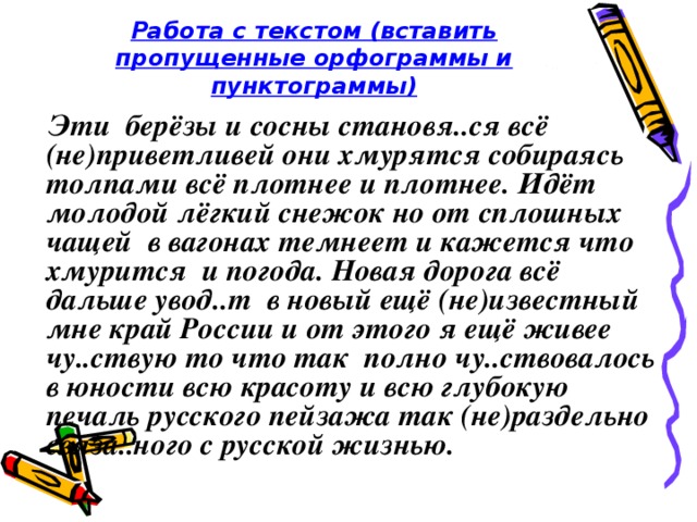 Работа с текстом (вставить пропущенные орфограммы и пунктограммы)  Эти берёзы и сосны становя..ся всё (не)приветливей они хмурятся собираясь толпами всё плотнее и плотнее. Идёт молодой лёгкий снежок но от сплошных чащей в вагонах темнеет и кажется что хмурится и погода. Новая дорога всё дальше увод..т в новый ещё (не)известный мне край России и от этого я ещё живее чу..ствую то что так полно чу..ствовалось в юности всю красоту и всю глубокую печаль русского пейзажа так (не)раздельно связа..ного с русской жизнью.  