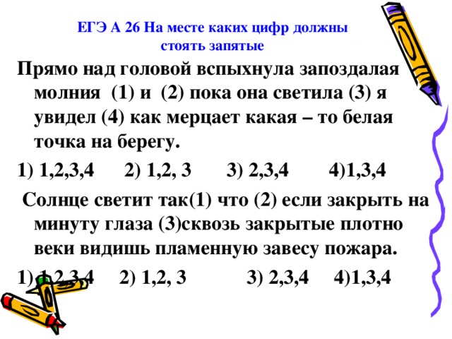 ЕГЭ А 26 На месте каких цифр должны стоять запятые Прямо над головой вспыхнула запоздалая молния (1) и (2) пока она светила (3) я увидел (4) как мерцает какая – то белая точка на берегу. 1) 1,2,3,4 2) 1,2, 3 3) 2,3,4 4)1,3,4   Солнце светит так(1) что (2) если закрыть на минуту глаза (3)сквозь закрытые плотно веки видишь пламенную завесу пожара. 1) 1,2,3,4 2) 1,2, 3 3) 2,3,4 4)1,3,4  