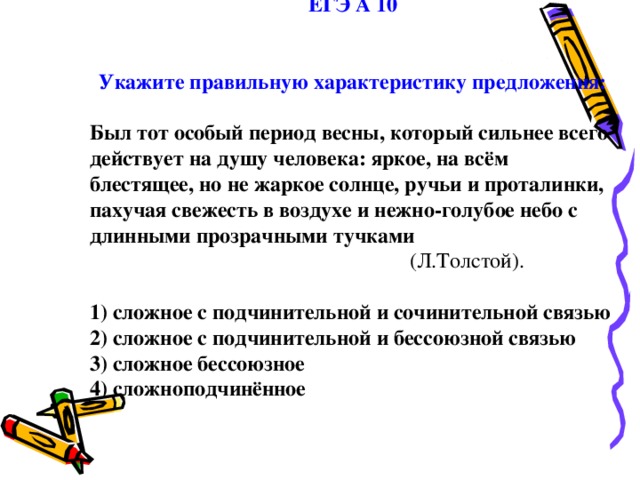 ЕГЭ А 10   Укажите правильную характеристику предложения:  Был тот особый период весны, который сильнее всего действует на душу человека: яркое, на всём блестящее, но не жаркое солнце, ручьи и проталинки, пахучая свежесть в воздухе и нежно-голубое небо с длинными прозрачными тучками          (Л.Толстой). 1) сложное с подчинительной и сочинительной связью 2) сложное с подчинительной и бессоюзной связью 3) сложное бессоюзное 4) сложноподчинённое 