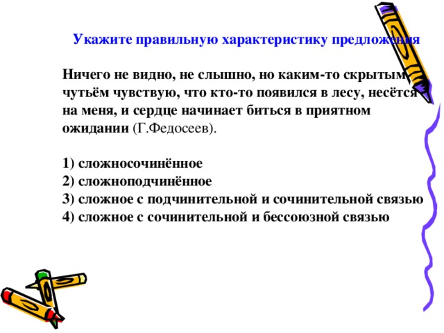 Укажите правильную характеристику предложения  Ничего не видно, не слышно, но каким-то скрытым чутьём чувствую, что кто-то появился в лесу, несётся на меня, и сердце начинает биться в приятном ожидании (Г.Федосеев). 1) сложносочинённое 2) сложноподчинённое 3) сложное с подчинительной и сочинительной связью 4) сложное с сочинительной и бессоюзной связью 