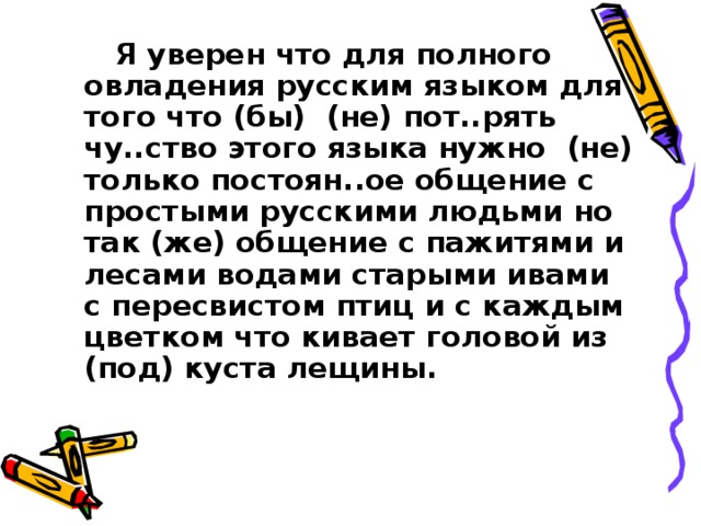  Я уверен что для полного овладения русским языком для того что (бы) (не) пот..рять чу..ство этого языка нужно (не) только постоян..ое общение с простыми русскими людьми но так (же) общение с пажитями и лесами водами старыми ивами с пересвистом птиц и с каждым цветком что кивает головой из (под) куста лещины. 