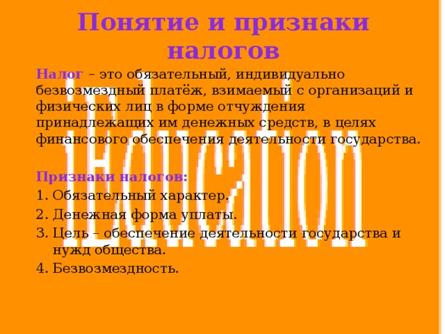 Понятие и признаки налогов Налог – это обязательный, индивидуально безвозмездный платёж, взимаемый с организаций и физических лиц в форме отчуждения принадлежащих им денежных средств, в целях финансового обеспечения деятельности государства. Признаки налогов: Обязательный характер. Денежная форма уплаты. Цель – обеспечение деятельности государства и нужд общества. Безвозмездность. 