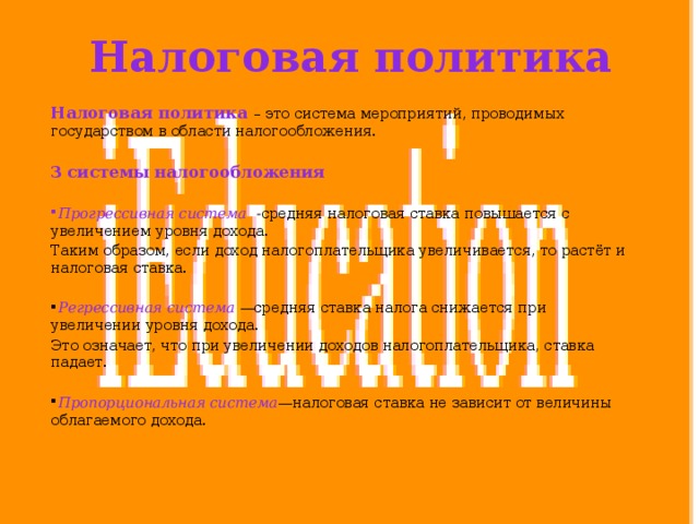 Налоговая политика Налоговая политика – это система мероприятий, проводимых государством в области налогообложения.   3 системы налогообложения   Прогрессивная система - средняя налоговая ставка повышается с увеличением уровня дохода. Таким образом, если доход налогоплательщика увеличивается, то растёт и налоговая ставка.  Регрессивная система   —средняя ставка налога снижается при увеличении уровня дохода. Это означает, что при увеличении доходов налогоплательщика, ставка падает.  Пропорциональная система —налоговая ставка не зависит от величины облагаемого дохода. 