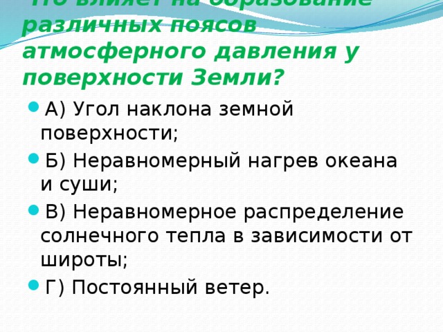 Что влияет на образование различных поясов атмосферного давления у поверхности Земли? А) Угол наклона земной поверхности; Б) Неравномерный нагрев океана и суши; В) Неравномерное распределение солнечного тепла в зависимости от широты; Г) Постоянный ветер. 