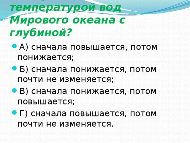 Что происходит с температурой вод Мирового океана с глубиной? А) сначала повышается, потом понижается; Б) сначала понижается, потом почти не изменяется; В) сначала понижается, потом повышается; Г) сначала повышается, потом почти не изменяется. 