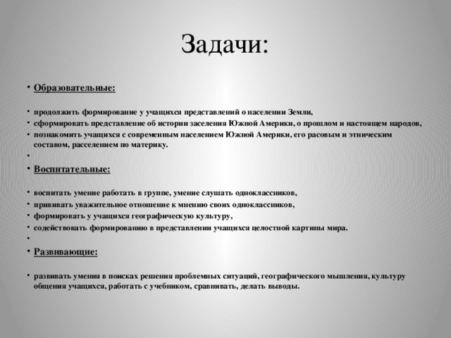 Задачи: Образовательные:  продолжить формирование у учащихся представлений о населении Земли, сформировать представление об истории заселения Южной Америки, о прошлом и настоящем народов, познакомить учащихся с современным населением Южной Америки, его расовым и этническим составом, расселением по материку.   Воспитательные:  воспитать умение работать в группе, умение слушать одноклассников, прививать уважительное отношение к мнению своих одноклассников, формировать у учащихся географическую культуру, содействовать формированию в представлении учащихся целостной картины мира.   Развивающие:  развивать умения в поисках решения проблемных ситуаций, географического мышления, культуру общения учащихся, работать с учебником, сравнивать, делать выводы. 