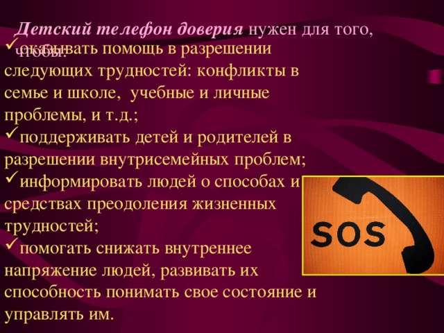 Детский телефон доверия  нужен для того, чтобы: оказывать помощь в разрешении следующих трудностей: конфликты в семье и школе,  учебные и личные проблемы, и т.д.; поддерживать детей и родителей в разрешении внутрисемейных проблем; информировать людей о способах и средствах преодоления жизненных трудностей; помогать снижать внутреннее напряжение людей, развивать их способность понимать свое состояние и управлять им. 