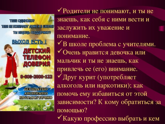 Родители не понимают, и ты не знаешь, как себя с ними вести и заслужить их уважение и понимание. В школе проблема с учителями. Очень нравится девочка или мальчик и ты не знаешь, как привлечь ее (его) внимание. Друг курит (употребляет алкоголь или наркотики); как помочь ему избавиться от этой зависимости? К кому обратиться за помощью? Какую профессию выбрать и кем стать в будущем? 