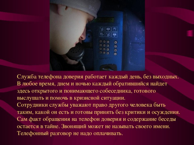 Служба телефона доверия работает каждый день, без выходных.   В любое время, днем и ночью каждый обратившийся найдет здесь открытого и понимающего собеседника, готового выслушать и помочь в кризисной ситуации.   Сотрудники службы уважают право другого человека быть таким, какой он есть и готовы принять без критики и осуждения. Сам факт обращения на телефон доверия и содержание беседы остается в тайне. Звонящий может не называть своего имени.   Телефонный разговор не надо оплачивать.  