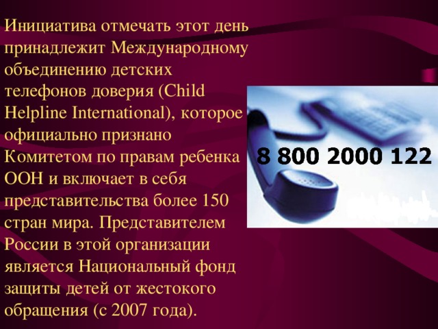 Инициатива отмечать этот день принадлежит Международному объединению детских телефонов доверия (Child Helpline International), которое официально признано Комитетом по правам ребенка ООН и включает в себя представительства более 150 стран мира. Представителем России в этой организации является Национальный фонд защиты детей от жестокого обращения (с 2007 года). 