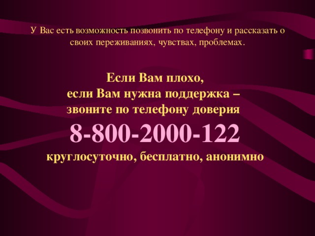 У Вас есть возможность позвонить по телефону и рассказать о своих переживаниях, чувствах, проблемах. Если Вам плохо, если Вам нужна поддержка – звоните  по телефону доверия   8-800-2000-122  круглосуточно, бесплатно, анонимно 