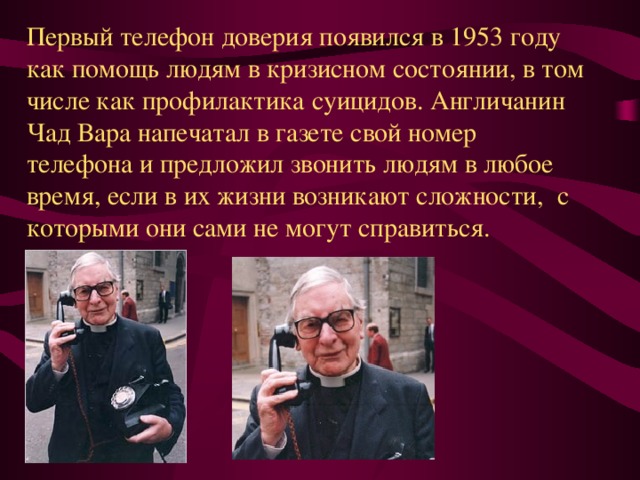 Первый телефон доверия появился в 1953 году как помощь людям в кризисном состоянии, в том числе как профилактика суицидов. Англичанин Чад Вара напечатал в газете свой номер телефона и предложил звонить людям в любое время, если в их жизни возникают сложности, с которыми они сами не могут справиться. 