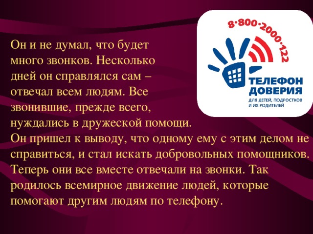 Он и не думал, что будет много звонков. Несколько дней он справлялся сам – отвечал всем людям. Все звонившие, прежде всего, нуждались в дружеской помощи. Он пришел к выводу, что одному ему с этим делом не справиться, и стал искать добровольных помощников. Теперь они все вместе отвечали на звонки. Так родилось всемирное движение людей, которые помогают другим людям по телефону. 