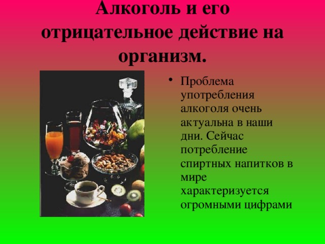 Алкоголь и его отрицательное действие на организм.   Проблема употребления алкоголя очень актуальна в наши дни. Сейчас потребление спиртных напитков в мире характеризуется огромными цифрами  