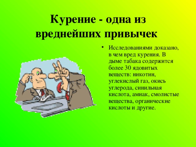 Курение - одна из вреднейших привычек  Исследованиями доказано, в чем вред курения. В дыме табака содержится более 30 ядовитых веществ: никотин, углекислый газ, окись углерода, синильная кислота, амиак, смолистые вещества, органические кислоты и другие.    