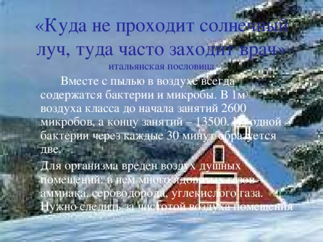 «Куда не проходит солнечный луч, туда часто заходит врач» итальянская пословица   Вместе с пылью в воздухе всегда содержатся бактерии и микробы. В 1м 3 воздуха класса до начала занятий 2600 микробов, а концу занятий – 13500. Из одной бактерии через каждые 30 минут образуется две.  Для организма вреден воздух душных помещений: в нем много ядовитых газов – аммиака, сероводорода, углекислого газа. Нужно следить за чистотой воздуха помещения 