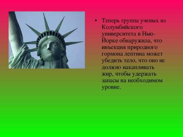 Теперь группа ученых из Колумбийского университета в Нью-Йорке обнаружила, что инъекция природного гормона лептина может убедить тело, что оно не должно накапливать жир, чтобы удержать запасы на необходимом уровне. 