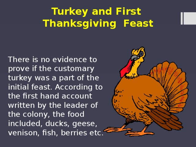 Turkey and First Thanksgiving Feast There is no evidence to prove if the customary turkey was a part of the initial feast. According to the first hand account written by the leader of the colony, the food included, ducks, geese, venison, fish, berries etc. 