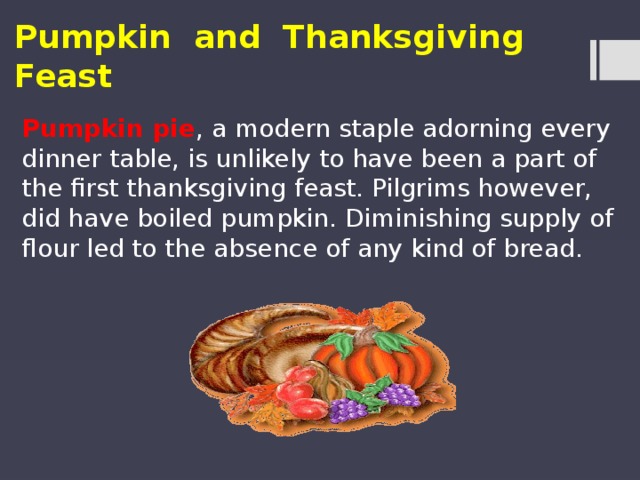 Pumpkin and Thanksgiving Feast Pumpkin pie , a modern staple adorning every dinner table, is unlikely to have been a part of the first thanksgiving feast. Pilgrims however, did have boiled pumpkin. Diminishing supply of flour led to the absence of any kind of bread. 