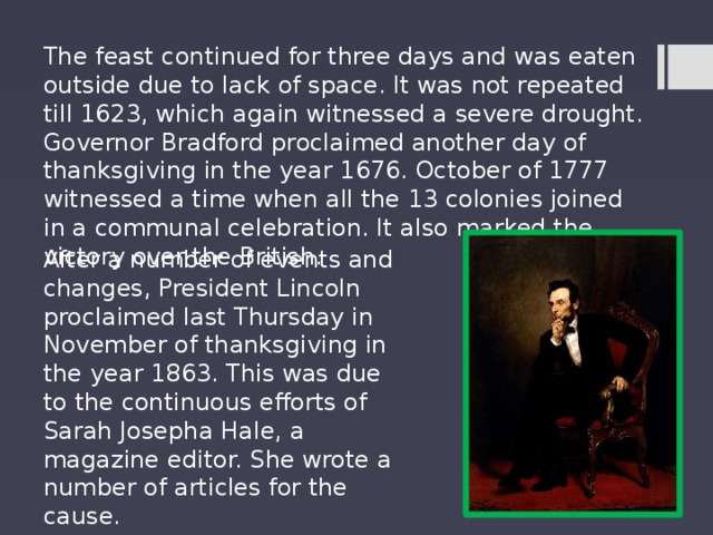 The feast continued for three days and was eaten outside due to lack of space. It was not repeated till 1623, which again witnessed a severe drought. Governor Bradford proclaimed another day of thanksgiving in the year 1676. October of 1777 witnessed a time when all the 13 colonies joined in a communal celebration. It also marked the victory over the British. After a number of events and changes, President Lincoln proclaimed last Thursday in November of thanksgiving in the year 1863. This was due to the continuous efforts of Sarah Josepha Hale, a magazine editor. She wrote a number of articles for the cause. 