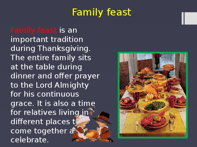 Family feast Family feast is an important tradition during Thanksgiving. The entire family sits at the table during dinner and offer prayer to the Lord Almighty for his continuous grace. It is also a time for relatives living in different places to come together and celebrate. 
