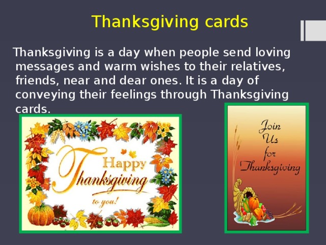 Thanksgiving cards  Thanksgiving is a day when people send loving messages and warm wishes to their relatives, friends, near and dear ones. It is a day of conveying their feelings through Thanksgiving cards. 